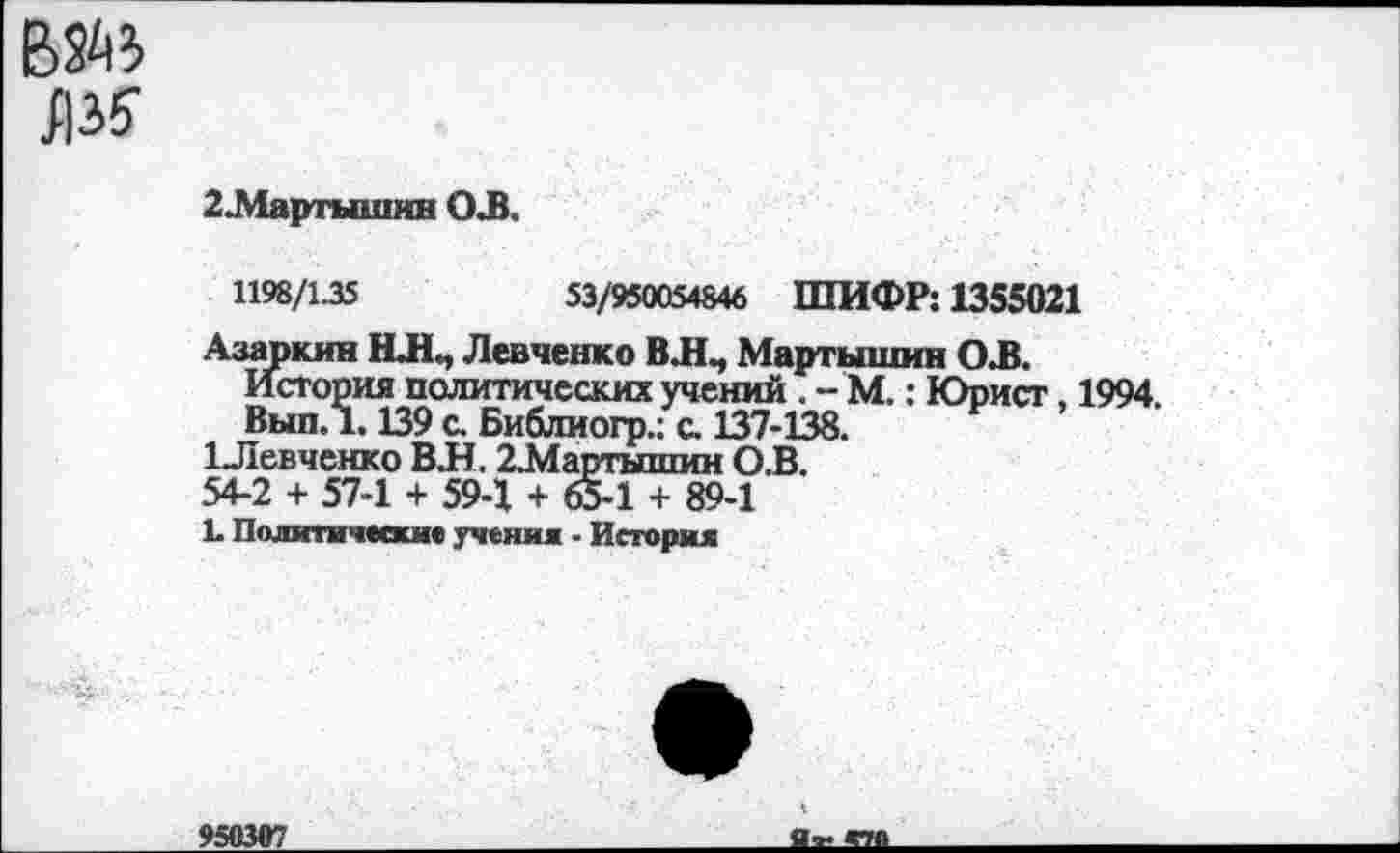 ﻿
2.Мартышин ОЛ.
1198/1.35	53/950054846 ШИФР: 1355021
Азаркин НЛ, Левченко В.Н., Мартышки О.В.
История политических учений . - М.: Юрист, 1994.
Вып. 1.139 с. Библиогр.; с. 137-138.
1Левченко ВЛ. 2.Мартышин О.В.
54-2 + 57-1 + 59-1 + 65-1 + 89-1
Ь Политические учении - История
950307